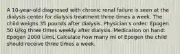 A 10-year-old diagnosed with chronic renal failure is seen at the dialysis center for dialysis treatment three times a week. The child weighs 35 pounds after dialysis. Physician's order: Epogen 50 U/kg three times weekly after dialysis. Medication on hand: Epogen 2000 U/mL Calculate how many ml of Epogen the child should receive three times a week.