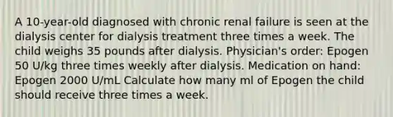 A 10-year-old diagnosed with chronic renal failure is seen at the dialysis center for dialysis treatment three times a week. The child weighs 35 pounds after dialysis. Physician's order: Epogen 50 U/kg three times weekly after dialysis. Medication on hand: Epogen 2000 U/mL Calculate how many ml of Epogen the child should receive three times a week.