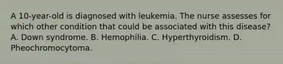 A 10-year-old is diagnosed with leukemia. The nurse assesses for which other condition that could be associated with this disease? A. Down syndrome. B. Hemophilia. C. Hyperthyroidism. D. Pheochromocytoma.