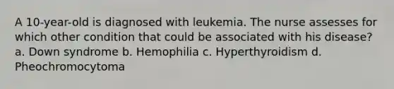 A 10-year-old is diagnosed with leukemia. The nurse assesses for which other condition that could be associated with his disease? a. Down syndrome b. Hemophilia c. Hyperthyroidism d. Pheochromocytoma