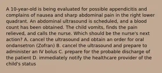 A 10-year-old is being evaluated for possible appendicitis and complains of nausea and sharp abdominal pain in the right lower quadrant. An abdominal ultrasound is scheduled, and a blood count has been obtained. The child vomits, finds the pain relieved, and calls the nurse. Which should be the nurse's next action? A. cancel the ultrasound and obtain an order for oral ondansetron (Zofran) B. cancel the ultrasound and prepare to administer an IV bolus C. prepare for the probable discharge of the patient D. immediately notify the healthcare provider of the child's status