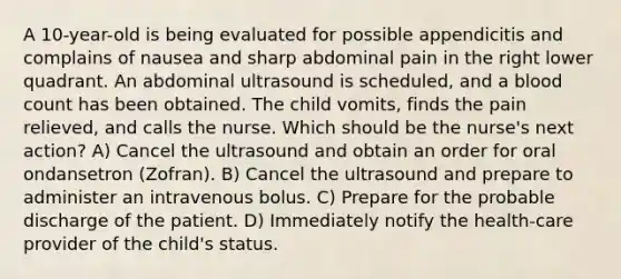 A 10-year-old is being evaluated for possible appendicitis and complains of nausea and sharp abdominal pain in the right lower quadrant. An abdominal ultrasound is scheduled, and a blood count has been obtained. The child vomits, finds the pain relieved, and calls the nurse. Which should be the nurse's next action? A) Cancel the ultrasound and obtain an order for oral ondansetron (Zofran). B) Cancel the ultrasound and prepare to administer an intravenous bolus. C) Prepare for the probable discharge of the patient. D) Immediately notify the health-care provider of the child's status.