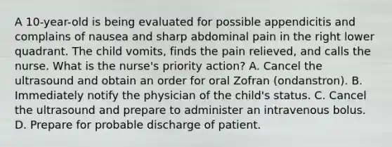 A 10-year-old is being evaluated for possible appendicitis and complains of nausea and sharp abdominal pain in the right lower quadrant. The child vomits, finds the pain relieved, and calls the nurse. What is the nurse's priority action? A. Cancel the ultrasound and obtain an order for oral Zofran (ondanstron). B. Immediately notify the physician of the child's status. C. Cancel the ultrasound and prepare to administer an intravenous bolus. D. Prepare for probable discharge of patient.