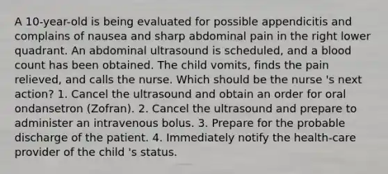 A 10-year-old is being evaluated for possible appendicitis and complains of nausea and sharp abdominal pain in the right lower quadrant. An abdominal ultrasound is scheduled, and a blood count has been obtained. The child vomits, finds the pain relieved, and calls the nurse. Which should be the nurse 's next action? 1. Cancel the ultrasound and obtain an order for oral ondansetron (Zofran). 2. Cancel the ultrasound and prepare to administer an intravenous bolus. 3. Prepare for the probable discharge of the patient. 4. Immediately notify the health-care provider of the child 's status.