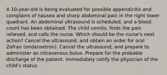 A 10-year-old is being evaluated for possible appendicitis and complains of nausea and sharp abdominal pain in the right lower quadrant. An abdominal ultrasound is scheduled, and a blood count has been obtained. The child vomits, finds the pain relieved, and calls the nurse. Which should be the nurse's next action? Cancel the ultrasound, and obtain an order for oral Zofran (ondansetron). Cancel the ultrasound, and prepare to administer an intravenous bolus. Prepare for the probable discharge of the patient. Immediately notify the physician of the child's status.