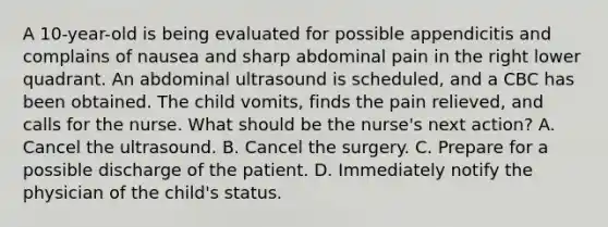 A 10-year-old is being evaluated for possible appendicitis and complains of nausea and sharp abdominal pain in the right lower quadrant. An abdominal ultrasound is scheduled, and a CBC has been obtained. The child vomits, finds the pain relieved, and calls for the nurse. What should be the nurse's next action? A. Cancel the ultrasound. B. Cancel the surgery. C. Prepare for a possible discharge of the patient. D. Immediately notify the physician of the child's status.