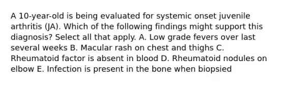 A 10-year-old is being evaluated for systemic onset juvenile arthritis (JA). Which of the following findings might support this diagnosis? Select all that apply. A. Low grade fevers over last several weeks B. Macular rash on chest and thighs C. Rheumatoid factor is absent in blood D. Rheumatoid nodules on elbow E. Infection is present in the bone when biopsied