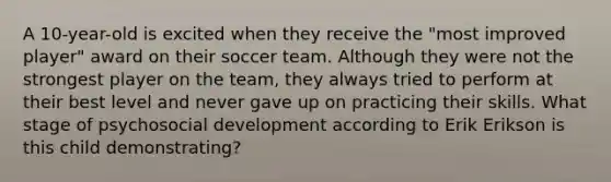 A 10-year-old is excited when they receive the "most improved player" award on their soccer team. Although they were not the strongest player on the team, they always tried to perform at their best level and never gave up on practicing their skills. What stage of psychosocial development according to Erik Erikson is this child demonstrating?