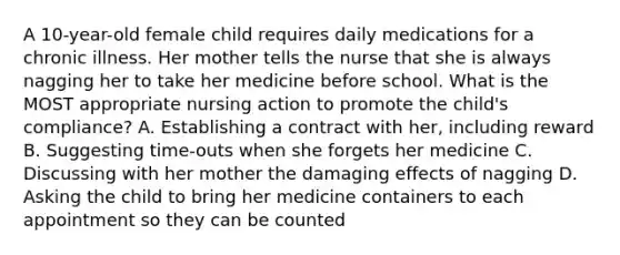 A 10-year-old female child requires daily medications for a chronic illness. Her mother tells the nurse that she is always nagging her to take her medicine before school. What is the MOST appropriate nursing action to promote the child's compliance? A. Establishing a contract with her, including reward B. Suggesting time-outs when she forgets her medicine C. Discussing with her mother the damaging effects of nagging D. Asking the child to bring her medicine containers to each appointment so they can be counted