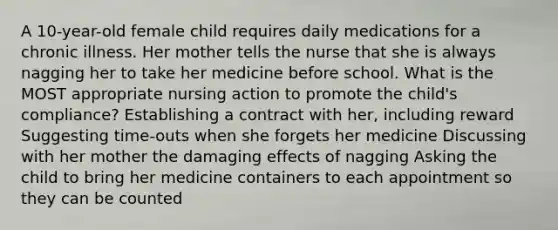 A 10-year-old female child requires daily medications for a chronic illness. Her mother tells the nurse that she is always nagging her to take her medicine before school. What is the MOST appropriate nursing action to promote the child's compliance? Establishing a contract with her, including reward Suggesting time-outs when she forgets her medicine Discussing with her mother the damaging effects of nagging Asking the child to bring her medicine containers to each appointment so they can be counted