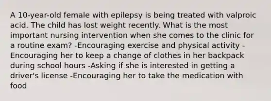 A​ 10-year-old female with epilepsy is being treated with valproic acid. The child has lost weight recently. What is the most important nursing intervention when she comes to the clinic for a routine​ exam? -Encouraging exercise and physical activity -Encouraging her to keep a change of clothes in her backpack during school hours -Asking if she is interested in getting a​ driver's license -Encouraging her to take the medication with food