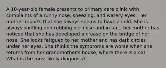 A 10-year-old female presents to primary care clinic with complaints of a runny nose, sneezing, and watery eyes. Her mother reports that she always seems to have a cold. She is always sniffling and rubbing her nose and in fact, her mother has noticed that she has developed a crease on the bridge of her nose. She looks fatigued to her mother and has dark circles under her eyes. She thinks the symptoms are worse when she returns from her grandmother's house, where there is a cat. What is the most likely diagnosis?