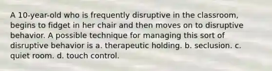 A 10-year-old who is frequently disruptive in the classroom, begins to fidget in her chair and then moves on to disruptive behavior. A possible technique for managing this sort of disruptive behavior is a. therapeutic holding. b. seclusion. c. quiet room. d. touch control.