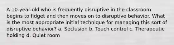 A 10-year-old who is frequently disruptive in the classroom begins to fidget and then moves on to disruptive behavior. What is the most appropriate initial technique for managing this sort of disruptive behavior? a. Seclusion b. Touch control c. Therapeutic holding d. Quiet room