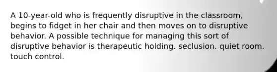 A 10-year-old who is frequently disruptive in the classroom, begins to fidget in her chair and then moves on to disruptive behavior. A possible technique for managing this sort of disruptive behavior is therapeutic holding. seclusion. quiet room. touch control.