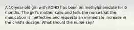 A 10-year-old girl with ADHD has been on methylphenidate for 6 months. The girl's mother calls and tells the nurse that the medication is ineffective and requests an immediate increase in the child's dosage. What should the nurse say?