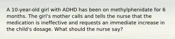 A 10-year-old girl with ADHD has been on methylphenidate for 6 months. The girl's mother calls and tells the nurse that the medication is ineffective and requests an immediate increase in the child's dosage. What should the nurse say?