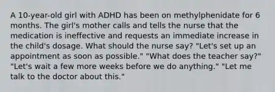 A 10-year-old girl with ADHD has been on methylphenidate for 6 months. The girl's mother calls and tells the nurse that the medication is ineffective and requests an immediate increase in the child's dosage. What should the nurse say? "Let's set up an appointment as soon as possible." "What does the teacher say?" "Let's wait a few more weeks before we do anything." "Let me talk to the doctor about this."