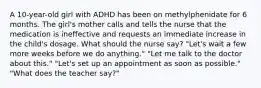 A 10-year-old girl with ADHD has been on methylphenidate for 6 months. The girl's mother calls and tells the nurse that the medication is ineffective and requests an immediate increase in the child's dosage. What should the nurse say? "Let's wait a few more weeks before we do anything." "Let me talk to the doctor about this." "Let's set up an appointment as soon as possible." "What does the teacher say?"