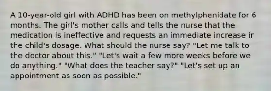 A 10-year-old girl with ADHD has been on methylphenidate for 6 months. The girl's mother calls and tells the nurse that the medication is ineffective and requests an immediate increase in the child's dosage. What should the nurse say? "Let me talk to the doctor about this." "Let's wait a few more weeks before we do anything." "What does the teacher say?" "Let's set up an appointment as soon as possible."