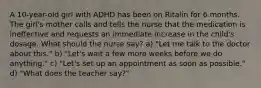 A 10-year-old girl with ADHD has been on Ritalin for 6 months. The girl's mother calls and tells the nurse that the medication is ineffective and requests an immediate increase in the child's dosage. What should the nurse say? a) "Let me talk to the doctor about this." b) "Let's wait a few more weeks before we do anything." c) "Let's set up an appointment as soon as possible." d) "What does the teacher say?"