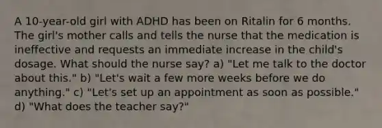 A 10-year-old girl with ADHD has been on Ritalin for 6 months. The girl's mother calls and tells the nurse that the medication is ineffective and requests an immediate increase in the child's dosage. What should the nurse say? a) "Let me talk to the doctor about this." b) "Let's wait a few more weeks before we do anything." c) "Let's set up an appointment as soon as possible." d) "What does the teacher say?"