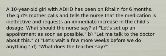 A 10-year-old girl with ADHD has been on Ritalin for 6 months. The girl's mother calls and tells the nurse that the medication is ineffective and requests an immediate increase in the child's dosage. What should the nurse say? a) "Let's set up an appointment as soon as possible." b) "Let me talk to the doctor about this." c) "Let's wait a few more weeks before we do anything." d) "What does the teacher say?"