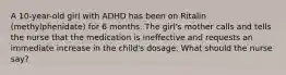 A 10-year-old girl with ADHD has been on Ritalin (methylphenidate) for 6 months. The girl's mother calls and tells the nurse that the medication is ineffective and requests an immediate increase in the child's dosage. What should the nurse say?