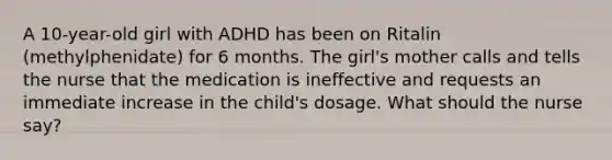 A 10-year-old girl with ADHD has been on Ritalin (methylphenidate) for 6 months. The girl's mother calls and tells the nurse that the medication is ineffective and requests an immediate increase in the child's dosage. What should the nurse say?