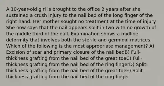 A 10-year-old girl is brought to the office 2 years after she sustained a crush injury to the nail bed of the long finger of the right hand. Her mother sought no treatment at the time of injury. She now says that the nail appears split in two with no growth of the middle third of the nail. Examination shows a midline deformity that involves both the sterile and germinal matrices. Which of the following is the most appropriate management? A) Excision of scar and primary closure of the nail bedB) Full-thickness grafting from the nail bed of the great toeC) Full-thickness grafting from the nail bed of the ring fingerD) Split-thickness grafting from the nail bed of the great toeE) Split-thickness grafting from the nail bed of the ring finger