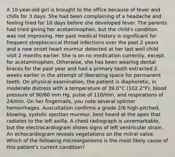 A 10-year-old girl is brought to the office because of fever and chills for 3 days. She had been complaining of a headache and feeling tired for 10 days before she developed fever. The parents had tried giving her acetaminophen, but the child's condition was not improving. Her past medical history is significant for frequent streptococcal throat infections over the past 2 years and a new onset heart murmur detected at her last well child visit 2 months earlier. She is on no medication currently, except for acetaminophen. Otherwise, she has been wearing dental braces for the past year and had a primary tooth extracted 2 weeks earlier in the attempt of liberating space for permanent teeth. On physical examination, the patient is diaphoretic, in moderate distress with a temperature of 39.0°C (102.2°F), blood pressure of 90/60 mm Hg, pulse of 110/min, and respirations of 24/min. On her fingernails, you note several splinter hemorrhages. Auscultation confirms a grade 2/6 high-pitched, blowing, systolic ejection murmur, best heard at the apex that radiates to the left axilla. A chest radiograph is unremarkable, but the electrocardiogram shows signs of left ventricular strain. An echocardiogram reveals vegetations on the mitral valve. Which of the following microorganisms is the most likely cause of this patient's current condition?