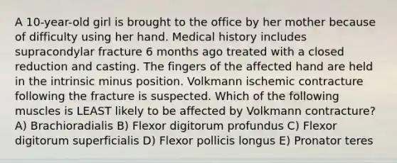 A 10-year-old girl is brought to the office by her mother because of difficulty using her hand. Medical history includes supracondylar fracture 6 months ago treated with a closed reduction and casting. The fingers of the affected hand are held in the intrinsic minus position. Volkmann ischemic contracture following the fracture is suspected. Which of the following muscles is LEAST likely to be affected by Volkmann contracture? A) Brachioradialis B) Flexor digitorum profundus C) Flexor digitorum superficialis D) Flexor pollicis longus E) Pronator teres