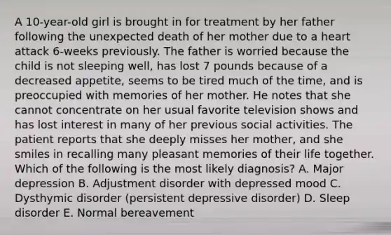 A 10-year-old girl is brought in for treatment by her father following the unexpected death of her mother due to a heart attack 6-weeks previously. The father is worried because the child is not sleeping well, has lost 7 pounds because of a decreased appetite, seems to be tired much of the time, and is preoccupied with memories of her mother. He notes that she cannot concentrate on her usual favorite television shows and has lost interest in many of her previous social activities. The patient reports that she deeply misses her mother, and she smiles in recalling many pleasant memories of their life together. Which of the following is the most likely diagnosis? A. Major depression B. Adjustment disorder with depressed mood C. Dysthymic disorder (persistent depressive disorder) D. Sleep disorder E. Normal bereavement