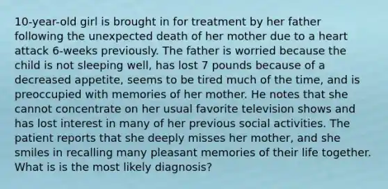 10-year-old girl is brought in for treatment by her father following the unexpected death of her mother due to a heart attack 6-weeks previously. The father is worried because the child is not sleeping well, has lost 7 pounds because of a decreased appetite, seems to be tired much of the time, and is preoccupied with memories of her mother. He notes that she cannot concentrate on her usual favorite television shows and has lost interest in many of her previous social activities. The patient reports that she deeply misses her mother, and she smiles in recalling many pleasant memories of their life together. What is is the most likely diagnosis?