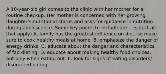 A 10-year-old girl comes to the clinic with her mother for a routine checkup. Her mother is concerned with her growing daughter's nutritional status and asks for guidance in nutrition during adolescence. Some key points to include are... (select all that apply) A. family has the greatest influence on diet, so make sure to cook healthy meals at home. B. emphasize the danger of energy drinks. C. educate about the danger and characteristics of fad dieting. D. educate about making healthy food choices, but only when eating out. E. look for signs of eating disorders/ disordered eating.