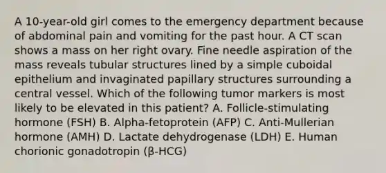 A 10-year-old girl comes to the emergency department because of abdominal pain and vomiting for the past hour. A CT scan shows a mass on her right ovary. Fine needle aspiration of the mass reveals tubular structures lined by a simple cuboidal epithelium and invaginated papillary structures surrounding a central vessel. Which of the following tumor markers is most likely to be elevated in this patient? A. Follicle-stimulating hormone (FSH) B. Alpha-fetoprotein (AFP) C. Anti-Mullerian hormone (AMH) D. Lactate dehydrogenase (LDH) E. Human chorionic gonadotropin (β-HCG)