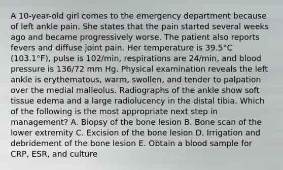 A 10-year-old girl comes to the emergency department because of left ankle pain. She states that the pain started several weeks ago and became progressively worse. The patient also reports fevers and diffuse joint pain. Her temperature is 39.5°C (103.1°F), pulse is 102/min, respirations are 24/min, and blood pressure is 136/72 mm Hg. Physical examination reveals the left ankle is erythematous, warm, swollen, and tender to palpation over the medial malleolus. Radiographs of the ankle show soft tissue edema and a large radiolucency in the distal tibia. Which of the following is the most appropriate next step in management? A. Biopsy of the bone lesion B. Bone scan of the lower extremity C. Excision of the bone lesion D. Irrigation and debridement of the bone lesion E. Obtain a blood sample for CRP, ESR, and culture