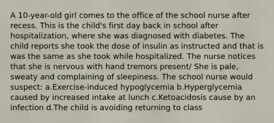 A 10-year-old girl comes to the office of the school nurse after recess. This is the child's first day back in school after hospitalization, where she was diagnosed with diabetes. The child reports she took the dose of insulin as instructed and that is was the same as she took while hospitalized. The nurse notices that she is nervous with hand tremors present/ She is pale, sweaty and complaining of sleepiness. The school nurse would suspect: a.Exercise-induced hypoglycemia b.Hyperglycemia caused by increased intake at lunch c.Ketoacidosis cause by an infection d.The child is avoiding returning to class