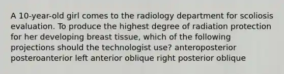 A 10-year-old girl comes to the radiology department for scoliosis evaluation. To produce the highest degree of radiation protection for her developing breast tissue, which of the following projections should the technologist use? anteroposterior posteroanterior left anterior oblique right posterior oblique