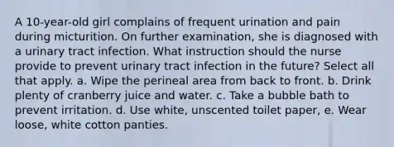 A 10-year-old girl complains of frequent urination and pain during micturition. On further examination, she is diagnosed with a urinary tract infection. What instruction should the nurse provide to prevent urinary tract infection in the future? Select all that apply. a. Wipe the perineal area from back to front. b. Drink plenty of cranberry juice and water. c. Take a bubble bath to prevent irritation. d. Use white, unscented toilet paper, e. Wear loose, white cotton panties.