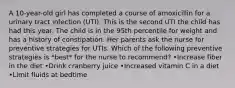 A 10-year-old girl has completed a course of amoxicillin for a urinary tract infection (UTI). This is the second UTI the child has had this year. The child is in the 95th percentile for weight and has a history of constipation. Her parents ask the nurse for preventive strategies for UTIs. Which of the following preventive strategies is *best* for the nurse to recommend? •Increase fiber in the diet •Drink cranberry juice •Increased vitamin C in a diet •Limit fluids at bedtime