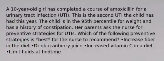 A 10-year-old girl has completed a course of amoxicillin for a urinary tract infection (UTI). This is the second UTI the child has had this year. The child is in the 95th percentile for weight and has a history of constipation. Her parents ask the nurse for preventive strategies for UTIs. Which of the following preventive strategies is *best* for the nurse to recommend? •Increase fiber in the diet •Drink cranberry juice •Increased vitamin C in a diet •Limit fluids at bedtime