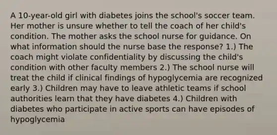 A 10-year-old girl with diabetes joins the school's soccer team. Her mother is unsure whether to tell the coach of her child's condition. The mother asks the school nurse for guidance. On what information should the nurse base the response? 1.) The coach might violate confidentiality by discussing the child's condition with other faculty members 2.) The school nurse will treat the child if clinical findings of hypoglycemia are recognized early 3.) Children may have to leave athletic teams if school authorities learn that they have diabetes 4.) Children with diabetes who participate in active sports can have episodes of hypoglycemia