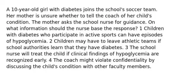 A 10-year-old girl with diabetes joins the school's soccer team. Her mother is unsure whether to tell the coach of her child's condition. The mother asks the school nurse for guidance. On what information should the nurse base the response? 1 Children with diabetes who participate in active sports can have episodes of hypoglycemia. 2 Children may have to leave athletic teams if school authorities learn that they have diabetes. 3 The school nurse will treat the child if clinical findings of hypoglycemia are recognized early. 4 The coach might violate confidentiality by discussing the child's condition with other faculty members.