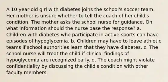 A 10-year-old girl with diabetes joins the school's soccer team. Her mother is unsure whether to tell the coach of her child's condition. The mother asks the school nurse for guidance. On what information should the nurse base the response? a. Children with diabetes who participate in active sports can have episodes of hypoglycemia. b. Children may have to leave athletic teams if school authorities learn that they have diabetes. c. The school nurse will treat the child if clinical findings of hypoglycemia are recognized early. d. The coach might violate confidentiality by discussing the child's condition with other faculty members.