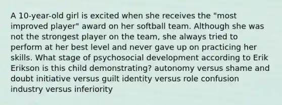 A 10-year-old girl is excited when she receives the "most improved player" award on her softball team. Although she was not the strongest player on the team, she always tried to perform at her best level and never gave up on practicing her skills. What stage of psychosocial development according to Erik Erikson is this child demonstrating? autonomy versus shame and doubt initiative versus guilt identity versus role confusion industry versus inferiority