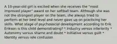 A 10-year-old girl is excited when she receives the "most improved player" award on her softball team. Although she was not the strongest player on the team, she always tried to perform at her best level and never gave up on practicing her skills. What stage of psychosocial development according to Erik Erikson is this child demonstrating? * Industry versus inferiority * Autonomy versus shame and doubt * Initiative versus guilt * Identity versus role confusion