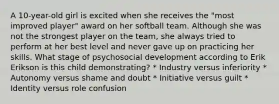 A 10-year-old girl is excited when she receives the "most improved player" award on her softball team. Although she was not the strongest player on the team, she always tried to perform at her best level and never gave up on practicing her skills. What stage of psychosocial development according to Erik Erikson is this child demonstrating? * Industry versus inferiority * Autonomy versus shame and doubt * Initiative versus guilt * Identity versus role confusion