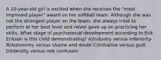 A 10-year-old girl is excited when she receives the "most improved player" award on her softball team. Although she was not the strongest player on the team, she always tried to perform at her best level and never gave up on practicing her skills. What stage of psychosocial development according to Erik Erikson is this child demonstrating? A)Industry versus inferiority B)Autonomy versus shame and doubt C)Initiative versus guilt D)Identity versus role confusion