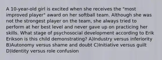 A 10-year-old girl is excited when she receives the "most improved player" award on her softball team. Although she was not the strongest player on the team, she always tried to perform at her best level and never gave up on practicing her skills. What stage of psychosocial development according to Erik Erikson is this child demonstrating? A)Industry versus inferiority B)Autonomy versus shame and doubt C)Initiative versus guilt D)Identity versus role confusion